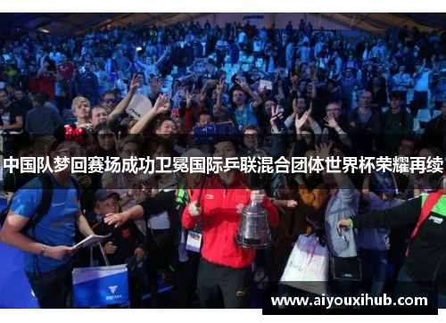 中国队梦回赛场成功卫冕国际乒联混合团体世界杯荣耀再续