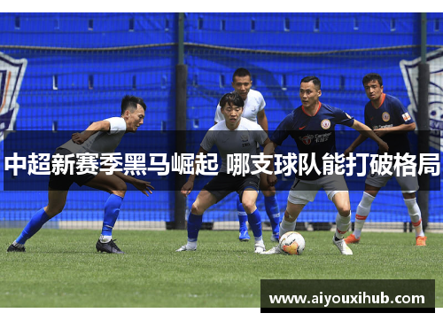 中超新赛季黑马崛起 哪支球队能打破格局