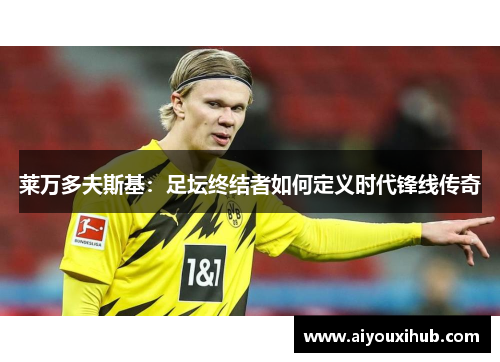 莱万多夫斯基：足坛终结者如何定义时代锋线传奇