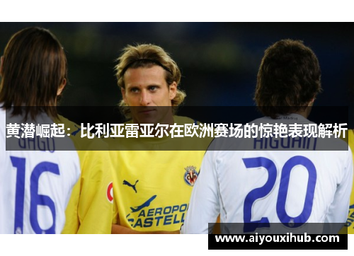 黄潜崛起：比利亚雷亚尔在欧洲赛场的惊艳表现解析