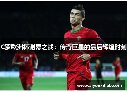 C罗欧洲杯谢幕之战：传奇巨星的最后辉煌时刻