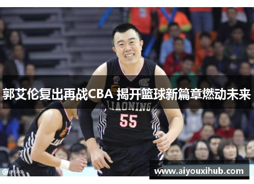 郭艾伦复出再战CBA 揭开篮球新篇章燃动未来