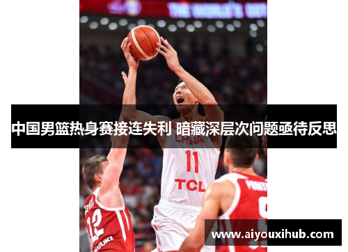 中国男篮热身赛接连失利 暗藏深层次问题亟待反思