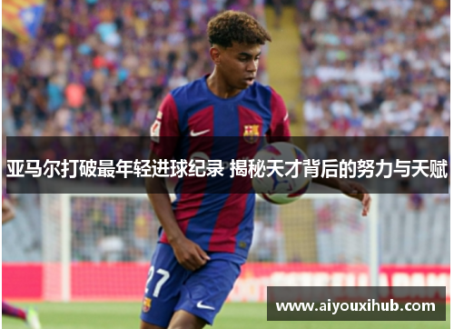 亚马尔打破最年轻进球纪录 揭秘天才背后的努力与天赋