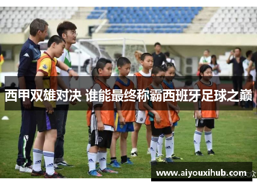 西甲双雄对决 谁能最终称霸西班牙足球之巅