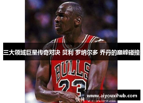 三大领域巨星传奇对决 贝利 罗纳尔多 乔丹的巅峰碰撞