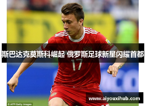 斯巴达克莫斯科崛起 俄罗斯足球新星闪耀首都