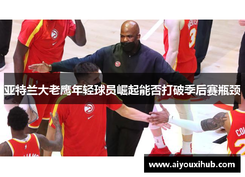 亚特兰大老鹰年轻球员崛起能否打破季后赛瓶颈